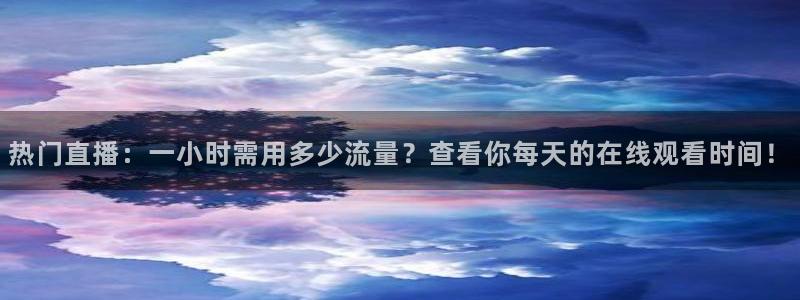 说球帝nba直播免费高清下载：热门直播：一小时需用多少流量？查看你每天的在线观看时间！
