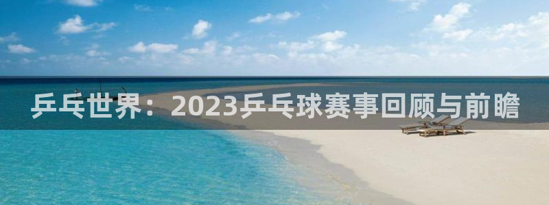 说球帝官网入口：乒乓世界：2023乒乓球赛事回顾与前瞻